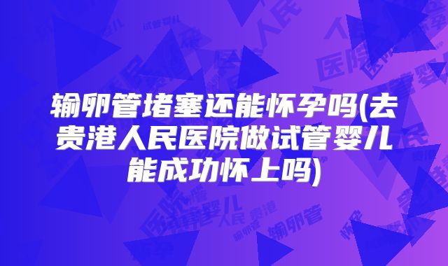 输卵管堵塞还能怀孕吗(去贵港人民医院做试管婴儿能成功怀上吗)
