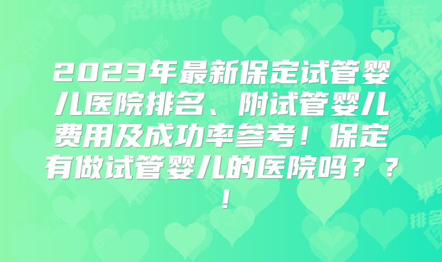 2023年最新保定试管婴儿医院排名、附试管婴儿费用及成功率参考！保定有做试管婴儿的医院吗？？！
