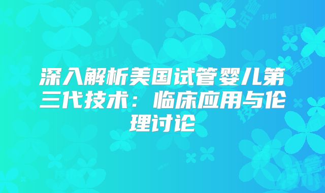 深入解析美国试管婴儿第三代技术：临床应用与伦理讨论