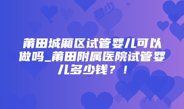 莆田城厢区试管婴儿可以做吗_莆田附属医院试管婴儿多少钱？！