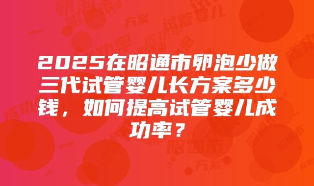 2025在昭通市卵泡少做三代试管婴儿长方案多少钱，如何提高试管婴儿成功率？