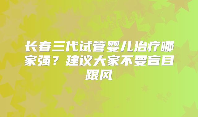 长春三代试管婴儿治疗哪家强？建议大家不要盲目跟风