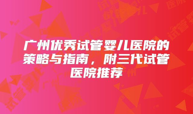 广州优秀试管婴儿医院的策略与指南，附三代试管医院推荐