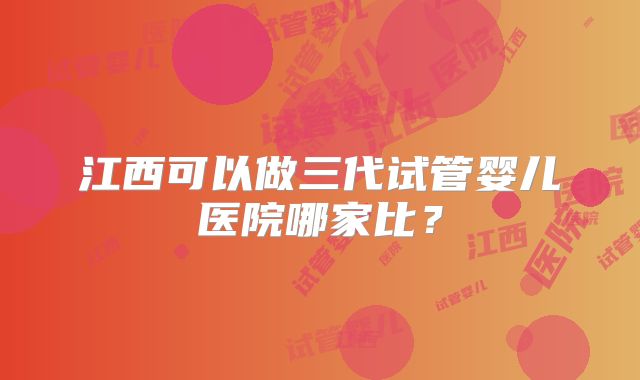 江西可以做三代试管婴儿医院哪家比？