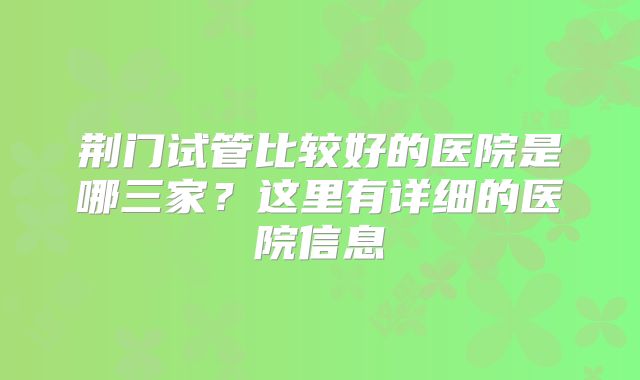 荆门试管比较好的医院是哪三家？这里有详细的医院信息