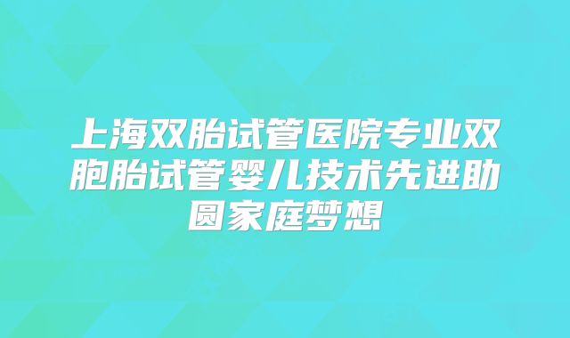 上海双胎试管医院专业双胞胎试管婴儿技术先进助圆家庭梦想