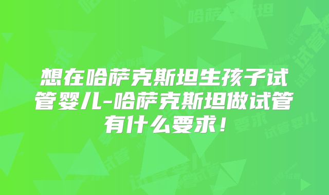 想在哈萨克斯坦生孩子试管婴儿-哈萨克斯坦做试管有什么要求！