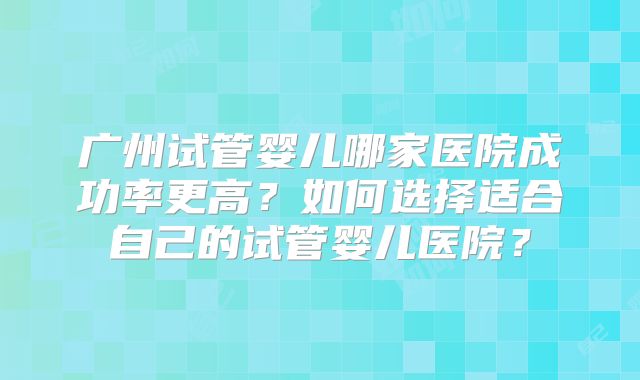 广州试管婴儿哪家医院成功率更高？如何选择适合自己的试管婴儿医院？