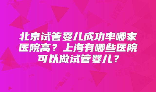 北京试管婴儿成功率哪家医院高？上海有哪些医院可以做试管婴儿？