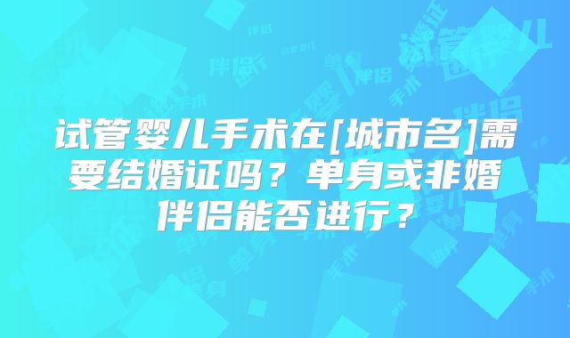 试管婴儿手术在[城市名]需要结婚证吗？单身或非婚伴侣能否进行？