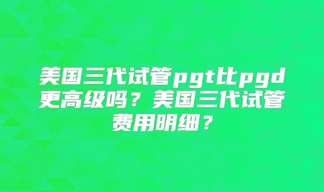 美国三代试管pgt比pgd更高级吗？美国三代试管费用明细？