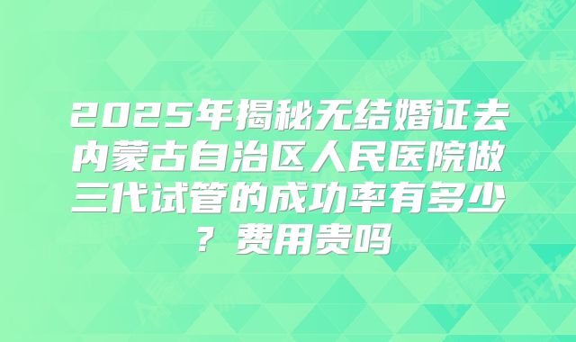 2025年揭秘无结婚证去内蒙古自治区人民医院做三代试管的成功率有多少?费用贵吗