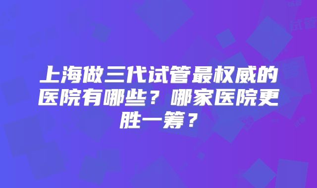 上海做三代试管最权威的医院有哪些？哪家医院更胜一筹？