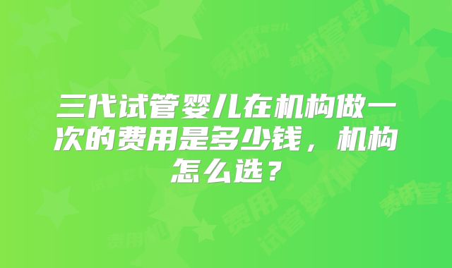 三代试管婴儿在机构做一次的费用是多少钱，机构怎么选？