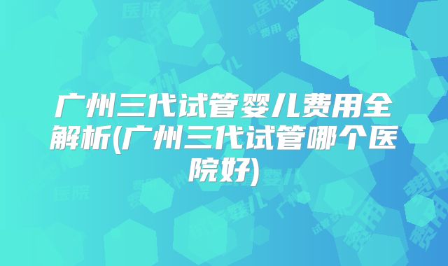 广州三代试管婴儿费用全解析(广州三代试管哪个医院好)