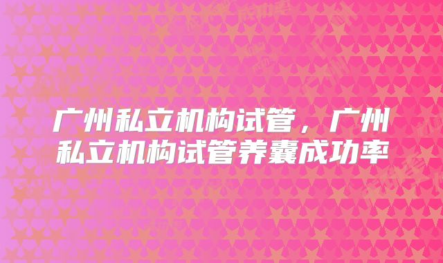 广州私立机构试管，广州私立机构试管养囊成功率