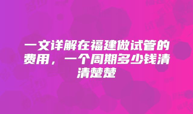 一文详解在福建做试管的费用,一个周期多少钱清清楚楚