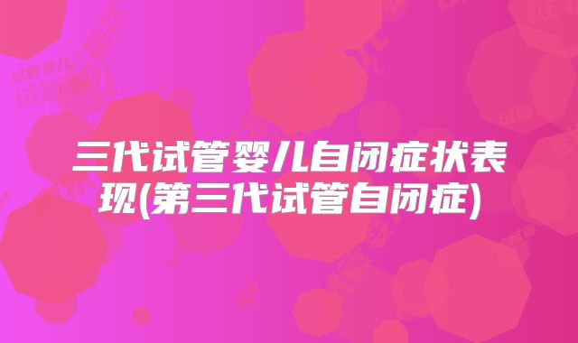 三代试管婴儿自闭症状表现(第三代试管自闭症)