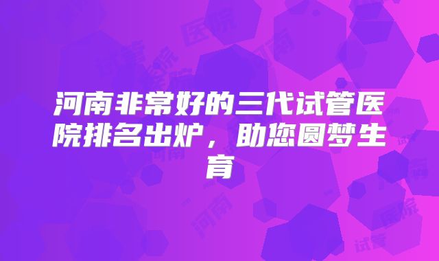河南非常好的三代试管医院排名出炉，助您圆梦生育