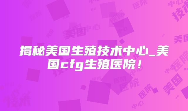 揭秘美国生殖技术中心_美国cfg生殖医院!
