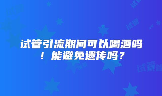 试管引流期间可以喝酒吗!能避免遗传吗?