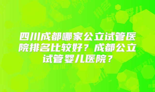 四川成都哪家公立试管医院排名比较好？成都公立试管婴儿医院？