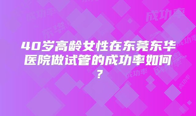 40岁高龄女性在东莞东华医院做试管的成功率如何？