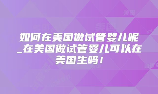 如何在美国做试管婴儿呢_在美国做试管婴儿可以在美国生吗！