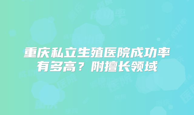 重庆私立生殖医院成功率有多高？附擅长领域