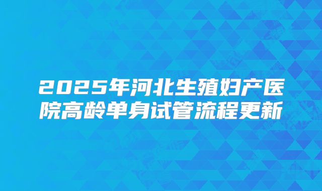 2025年河北生殖妇产医院高龄单身试管流程更新