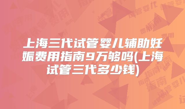 上海三代试管婴儿辅助妊娠费用指南9万够吗(上海试管三代多少钱)