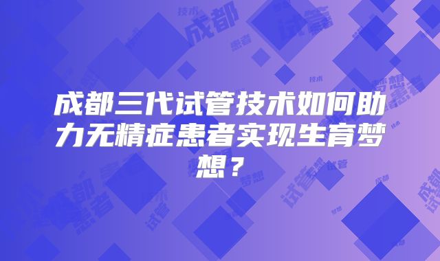 成都三代试管技术如何助力无精症患者实现生育梦想？