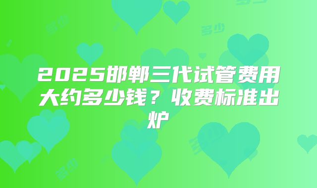 2025邯郸三代试管费用大约多少钱？收费标准出炉