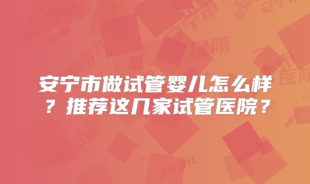 安宁市做试管婴儿怎么样？推荐这几家试管医院？