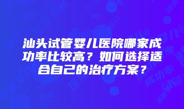 汕头试管婴儿医院哪家成功率比较高？如何选择适合自己的治疗方案？