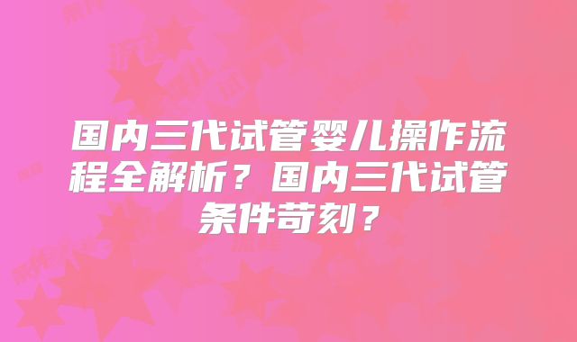 国内三代试管婴儿操作流程全解析？国内三代试管条件苛刻？