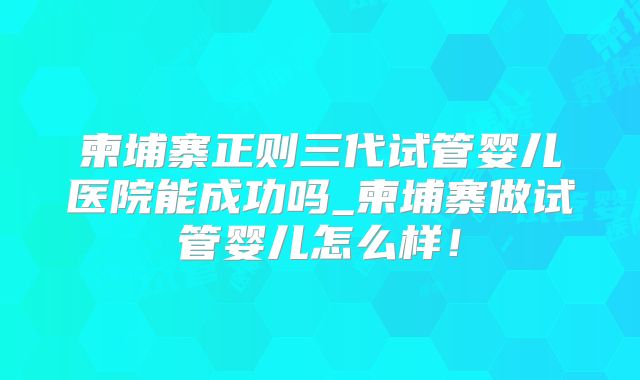 柬埔寨正则三代试管婴儿医院能成功吗_柬埔寨做试管婴儿怎么样！