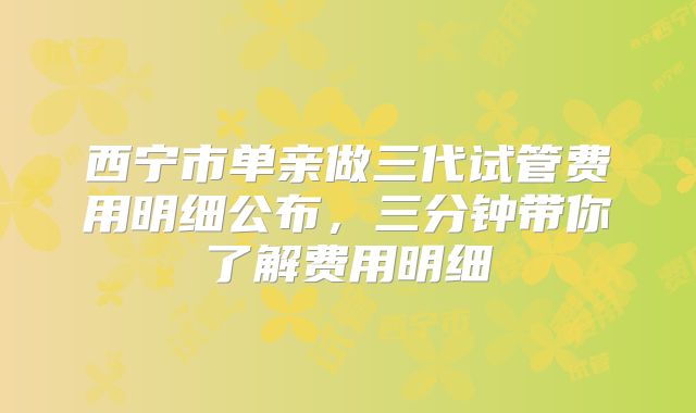 西宁市单亲做三代试管费用明细公布,三分钟带你了解费用明细