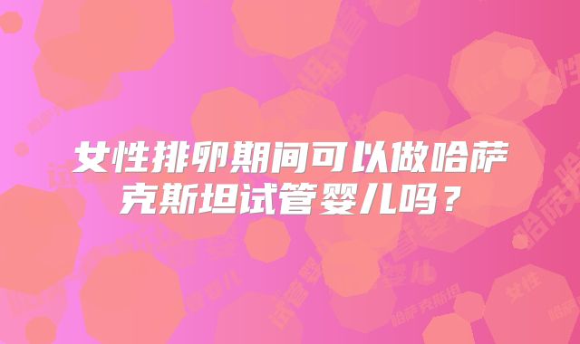 女性排卵期间可以做哈萨克斯坦试管婴儿吗？