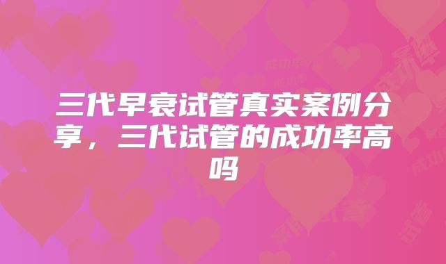 三代早衰试管真实案例分享，三代试管的成功率高吗