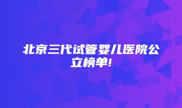 北京三代试管婴儿医院公立榜单!