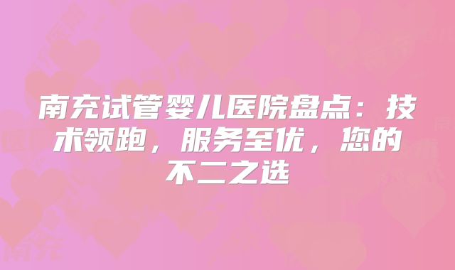 南充试管婴儿医院盘点：技术领跑，服务至优，您的不二之选