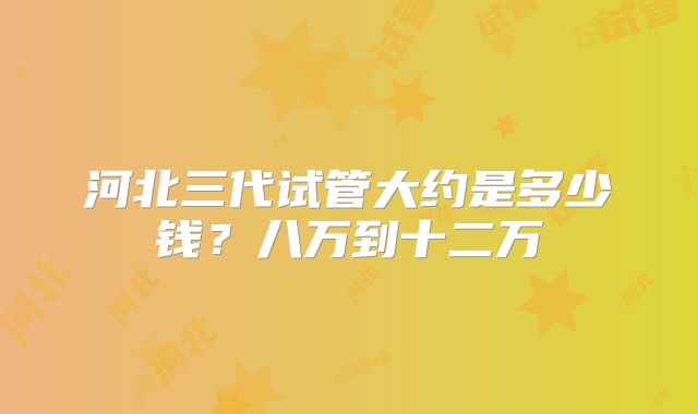 河北三代试管大约是多少钱？八万到十二万