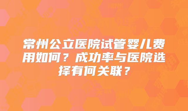 常州公立医院试管婴儿费用如何？成功率与医院选择有何关联？