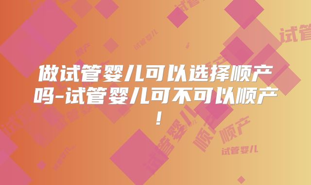 做试管婴儿可以选择顺产吗-试管婴儿可不可以顺产！