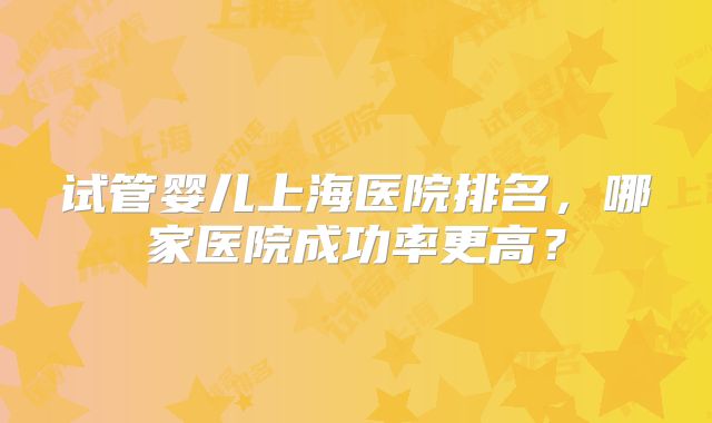 试管婴儿上海医院排名，哪家医院成功率更高？