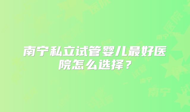 南宁私立试管婴儿最好医院怎么选择？