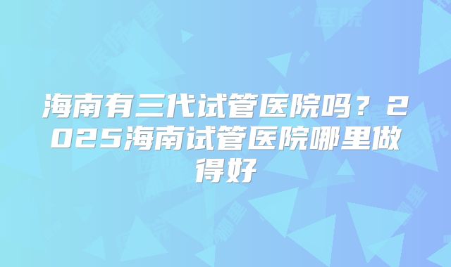 海南有三代试管医院吗？2025海南试管医院哪里做得好