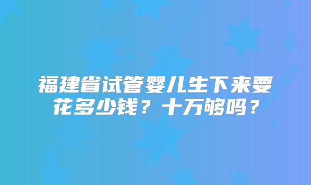 福建省试管婴儿生下来要花多少钱？十万够吗？