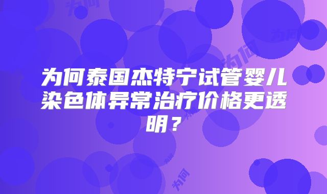 为何泰国杰特宁试管婴儿染色体异常治疗价格更透明?